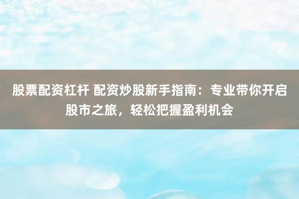 股票配资杠杆 配资炒股新手指南：专业带你开启股市之旅，轻松把握盈利机会