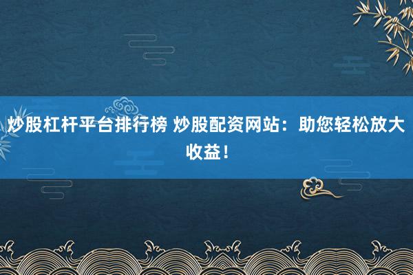 炒股杠杆平台排行榜 炒股配资网站:助您轻松放大收益!