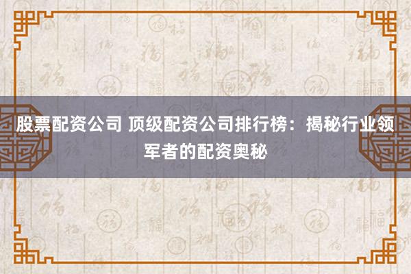 股票配资公司 顶级配资公司排行榜：揭秘行业领军者的配资奥秘