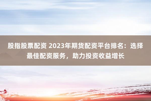 股指股票配资 2023年期货配资平台排名:选择最佳配资服务,助力投资收益增长