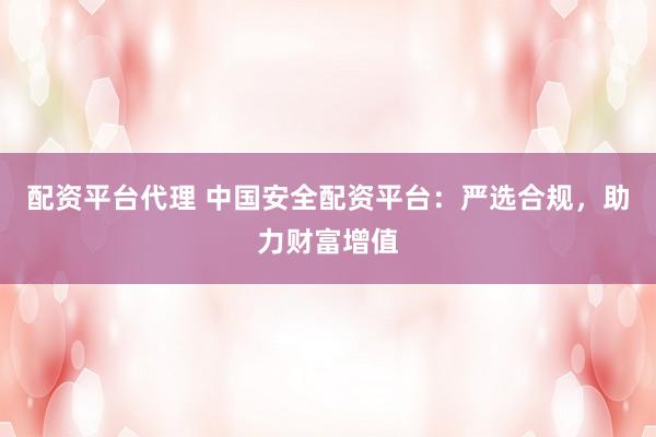配资平台代理 中国安全配资平台：严选合规，助力财富增值