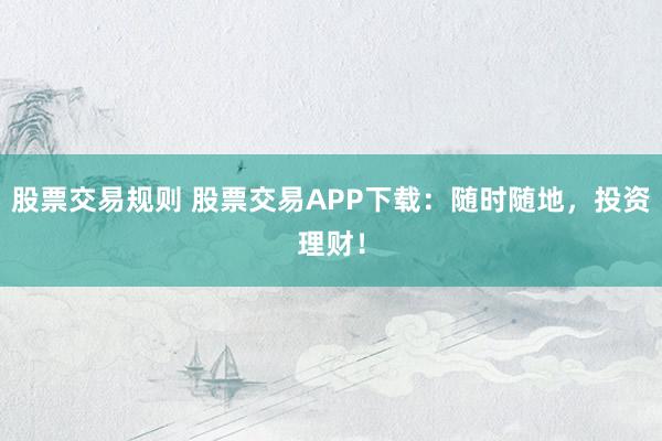 股票交易规则 股票交易APP下载:随时随地,投资理财!