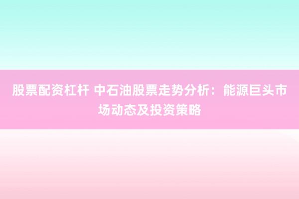 股票配资杠杆 中石油股票走势分析：能源巨头市场动态及投资策略