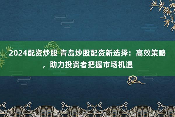 2024配资炒股 青岛炒股配资新选择：高效策略，助力投资者把握市场机遇