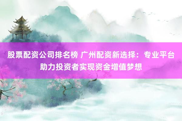 股票配资公司排名榜 广州配资新选择：专业平台助力投资者实现资金增值梦想