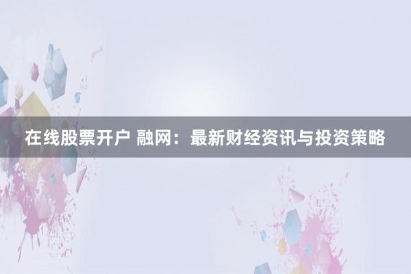 在线股票开户 融网：最新财经资讯与投资策略