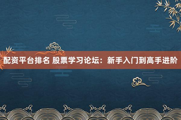 配资平台排名 股票学习论坛：新手入门到高手进阶