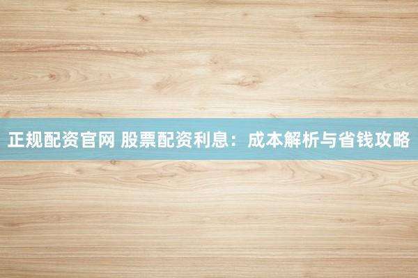 正规配资官网 股票配资利息：成本解析与省钱攻略