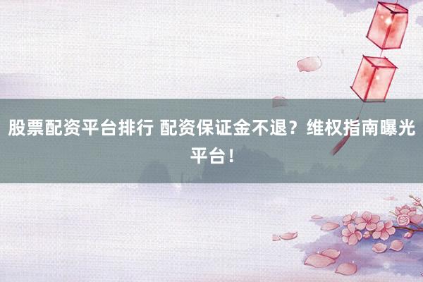 股票配资平台排行 配资保证金不退？维权指南曝光平台！