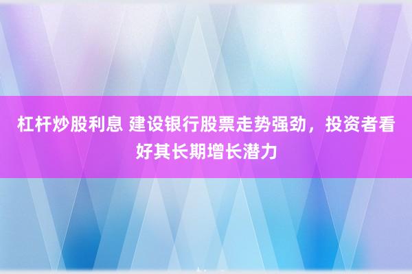 杠杆炒股利息 建设银行股票走势强劲，投资者看好其长期增长潜力