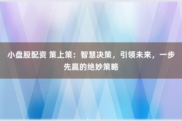 小盘股配资 策上策：智慧决策，引领未来，一步先赢的绝妙策略