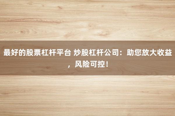 最好的股票杠杆平台 炒股杠杆公司：助您放大收益，风险可控！