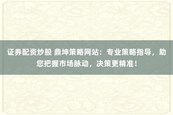 证券配资炒股 鼎坤策略网站：专业策略指导，助您把握市场脉动，决策更精准！