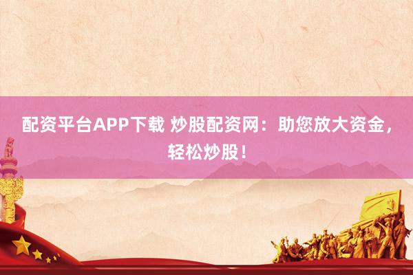 配资平台APP下载 炒股配资网：助您放大资金，轻松炒股！