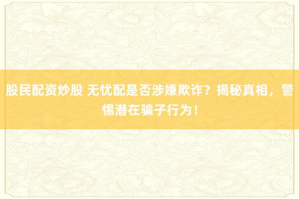 股民配资炒股 无忧配是否涉嫌欺诈？揭秘真相，警惕潜在骗子行为！