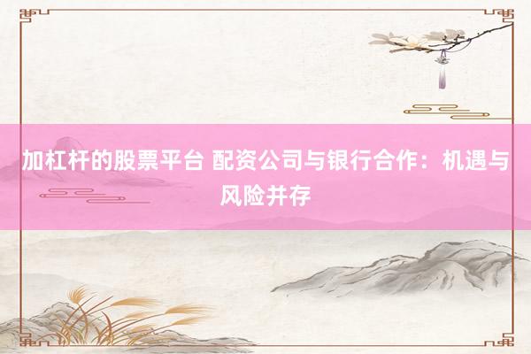 加杠杆的股票平台 配资公司与银行合作：机遇与风险并存