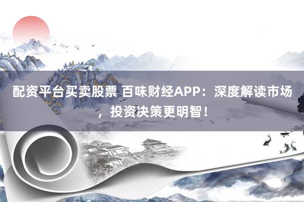 配资平台买卖股票 百味财经APP：深度解读市场，投资决策更明智！
