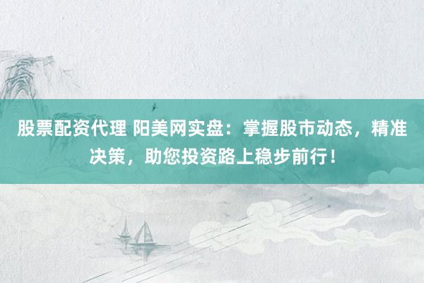 股票配资代理 阳美网实盘：掌握股市动态，精准决策，助您投资路上稳步前行！