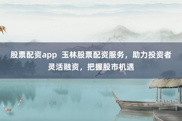 股票配资app  玉林股票配资服务，助力投资者灵活融资，把握股市机遇