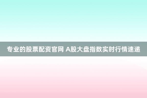 专业的股票配资官网 A股大盘指数实时行情速递