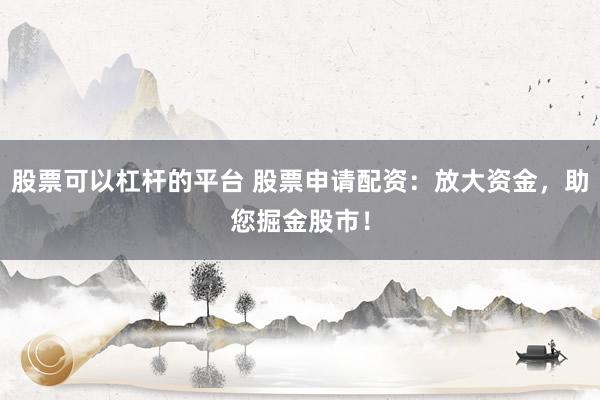 股票可以杠杆的平台 股票申请配资：放大资金，助您掘金股市！