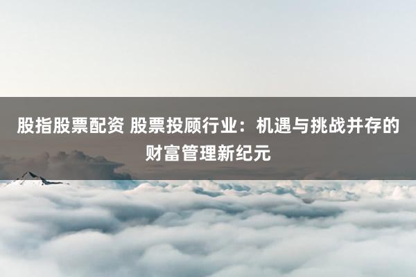 股指股票配资 股票投顾行业：机遇与挑战并存的财富管理新纪元
