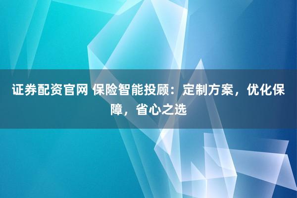 证券配资官网 保险智能投顾：定制方案，优化保障，省心之选