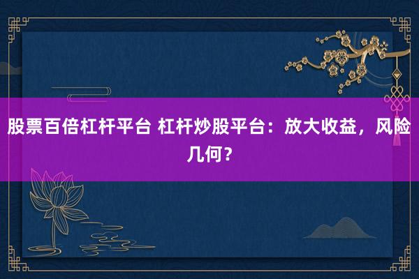 股票百倍杠杆平台 杠杆炒股平台：放大收益，风险几何？