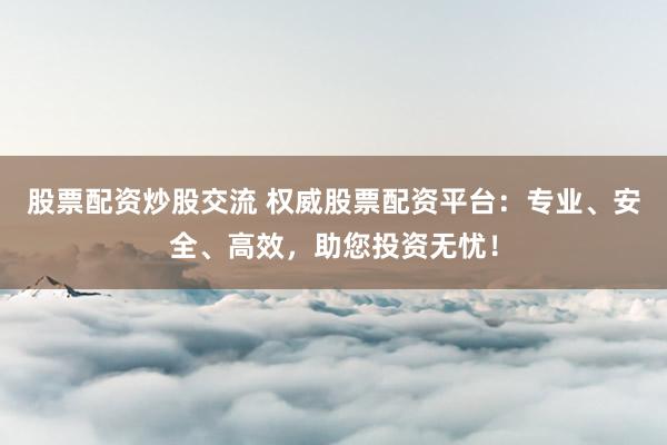 股票配资炒股交流 权威股票配资平台：专业、安全、高效，助您投资无忧！