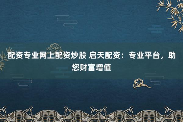 配资专业网上配资炒股 启天配资：专业平台，助您财富增值