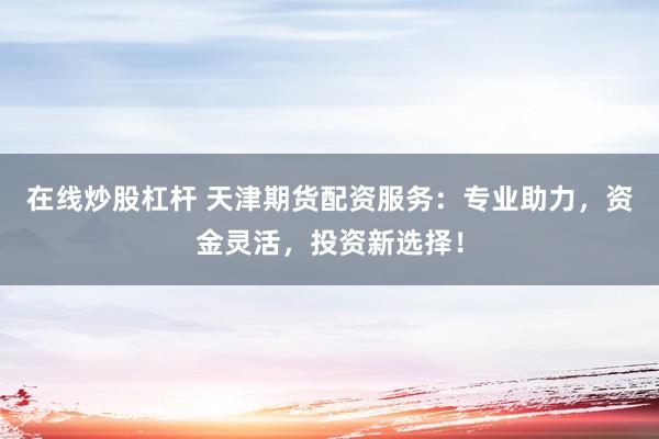 在线炒股杠杆 天津期货配资服务：专业助力，资金灵活，投资新选择！