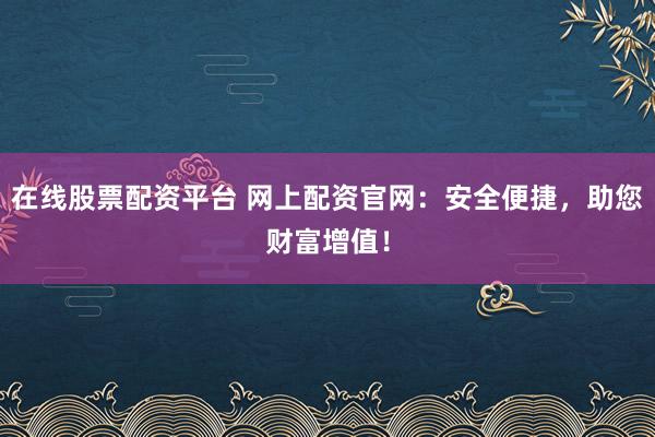 在线股票配资平台 网上配资官网：安全便捷，助您财富增值！