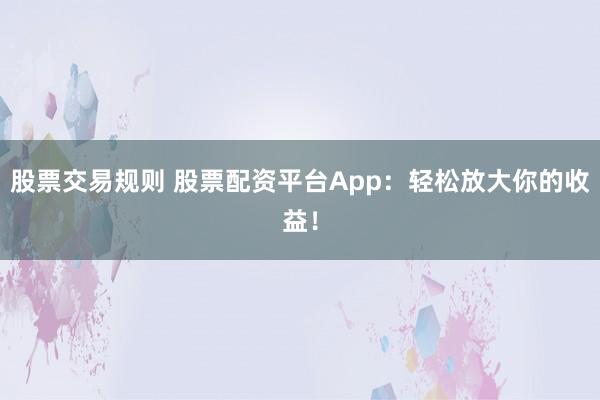 股票交易规则 股票配资平台App：轻松放大你的收益！