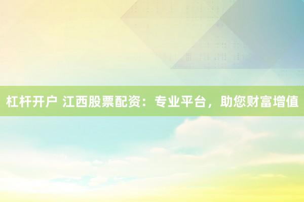 杠杆开户 江西股票配资：专业平台，助您财富增值