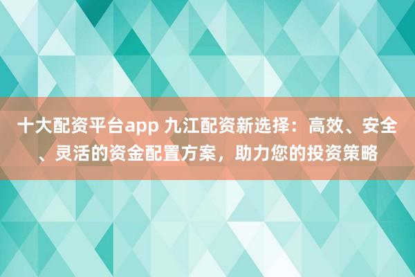 十大配资平台app 九江配资新选择：高效、安全、灵活的资金配置方案，助力您的投资策略