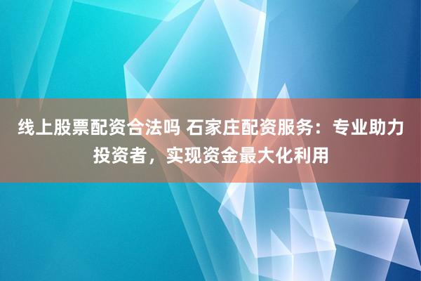 线上股票配资合法吗 石家庄配资服务：专业助力投资者，实现资金最大化利用