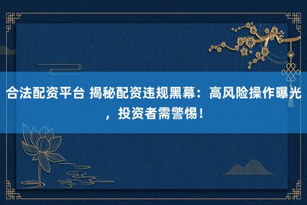 合法配资平台 揭秘配资违规黑幕：高风险操作曝光，投资者需警惕！