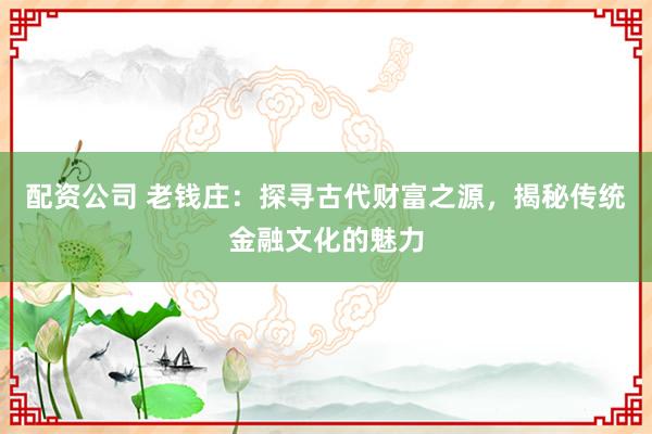 配资公司 老钱庄：探寻古代财富之源，揭秘传统金融文化的魅力