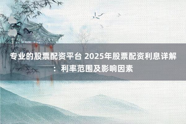 专业的股票配资平台 2025年股票配资利息详解：利率范围及影响因素