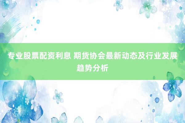专业股票配资利息 期货协会最新动态及行业发展趋势分析