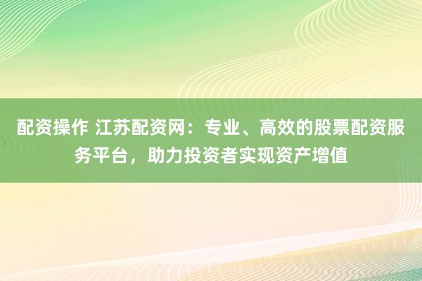 配资操作 江苏配资网：专业、高效的股票配资服务平台，助力投资者实现资产增值