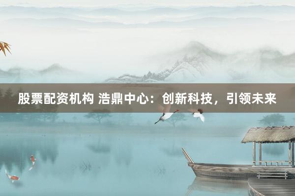 股票配资机构 浩鼎中心：创新科技，引领未来