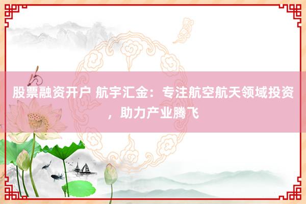股票融资开户 航宇汇金：专注航空航天领域投资，助力产业腾飞