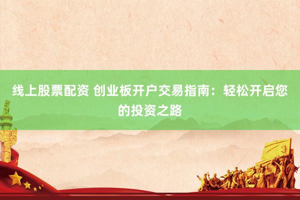 线上股票配资 创业板开户交易指南：轻松开启您的投资之路