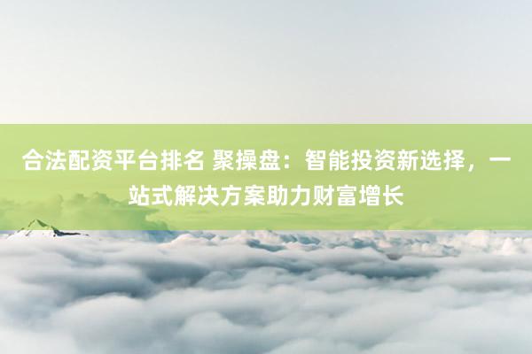 合法配资平台排名 聚操盘：智能投资新选择，一站式解决方案助力财富增长