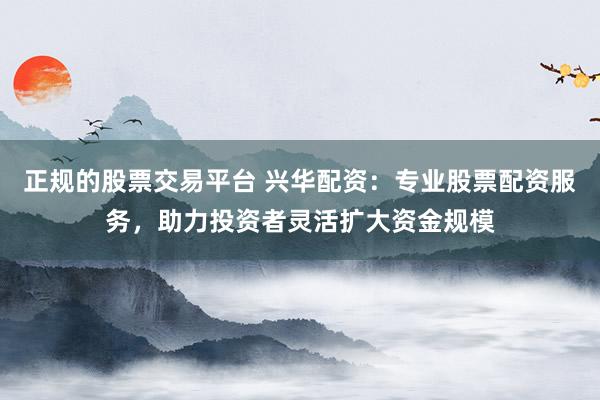 正规的股票交易平台 兴华配资：专业股票配资服务，助力投资者灵活扩大资金规模