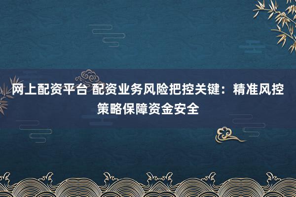网上配资平台 配资业务风险把控关键：精准风控策略保障资金安全