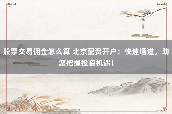 股票交易佣金怎么算 北京配资开户：快速通道，助您把握投资机遇！