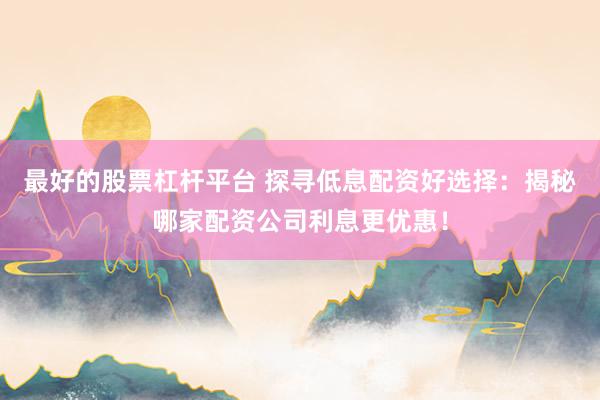 最好的股票杠杆平台 探寻低息配资好选择：揭秘哪家配资公司利息更优惠！