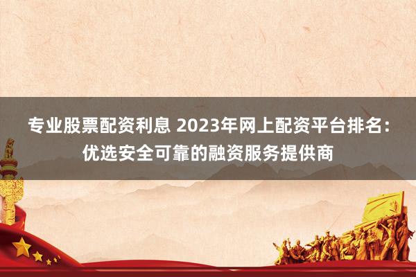 专业股票配资利息 2023年网上配资平台排名：优选安全可靠的融资服务提供商